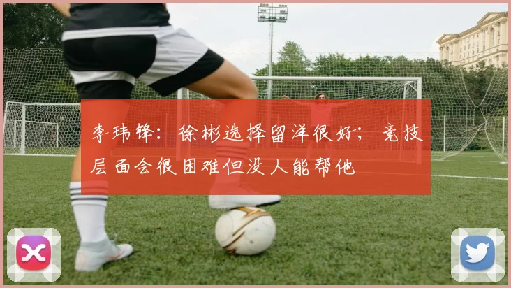 李玮锋：徐彬选择留洋很好；竞技层面会很困难但没人能帮他