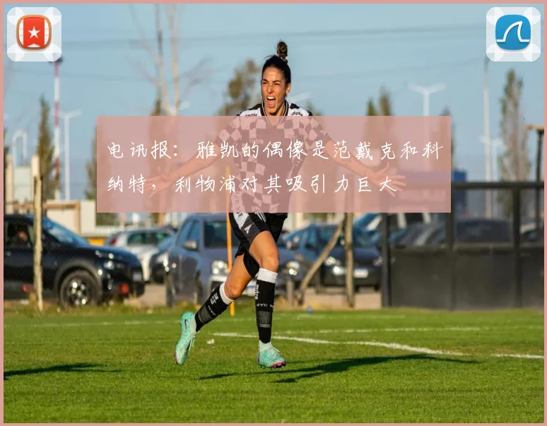 电讯报：雅凯的偶像是范戴克和科纳特，利物浦对其吸引力巨大