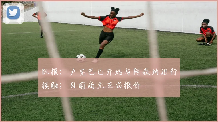 队报：卢克巴已开始与阿森纳进行接触；目前尚无正式报价