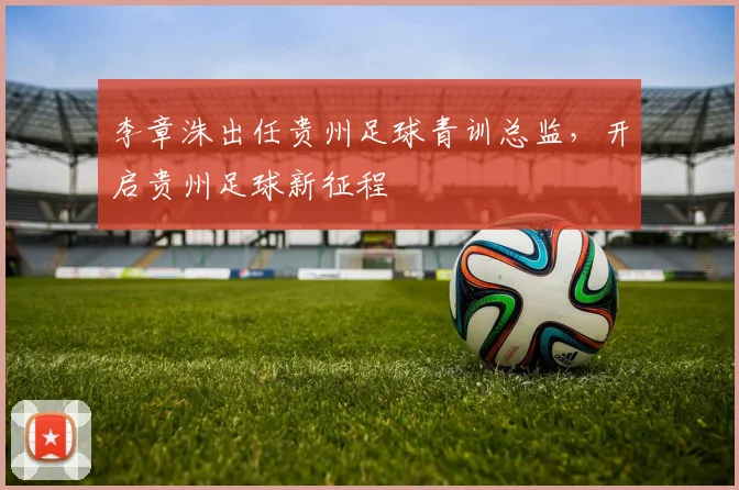 李章洙出任贵州足球青训总监，开启贵州足球新征程