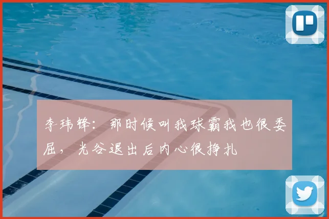 李玮锋：那时候叫我球霸我也很委屈，光谷退出后内心很挣扎