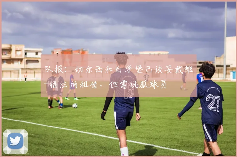 队报：切尔西和白学堡已谈妥戴维-福法纳租借，但需说服球员